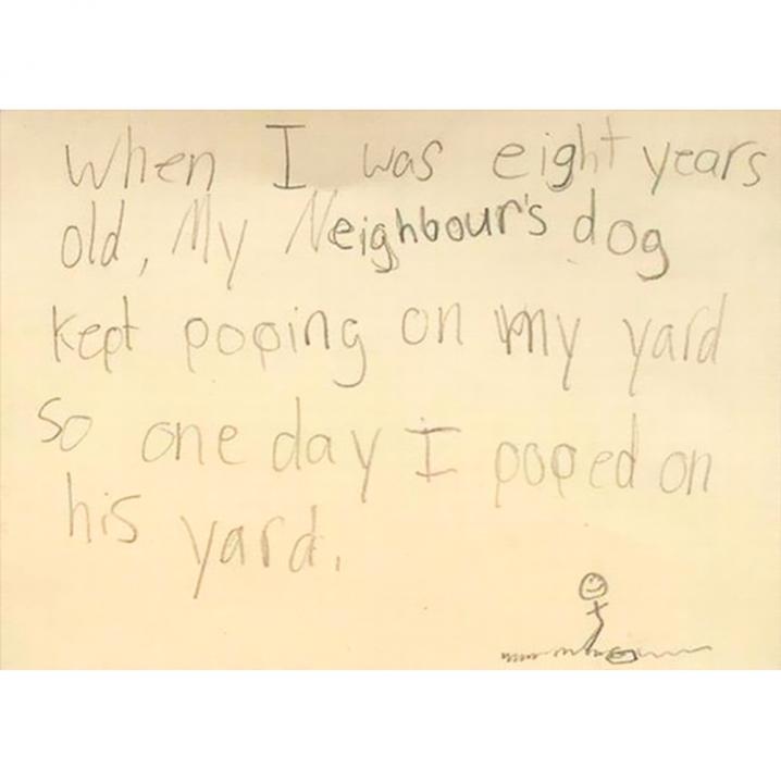 'When I was eight years old my neighbor's dog kept pooping on my yard, so one day I pooped on his yard.'